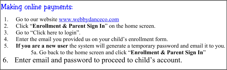 Making online payments: 	1.	Go to our website www.webbydanceco.com 	2.	Click “Enrollment & Parent Sign In” on the home screen. 	3.	Go to “Click here to login”. 	4.	Enter the email you provided us on your child’s enrollment form. 	5.	If you are a new user the system will generate a temporary password and email it to you. 5a. Go back to the home screen and click “Enrollment & Parent Sign In”  6.	 Enter email and password to proceed to child’s account.